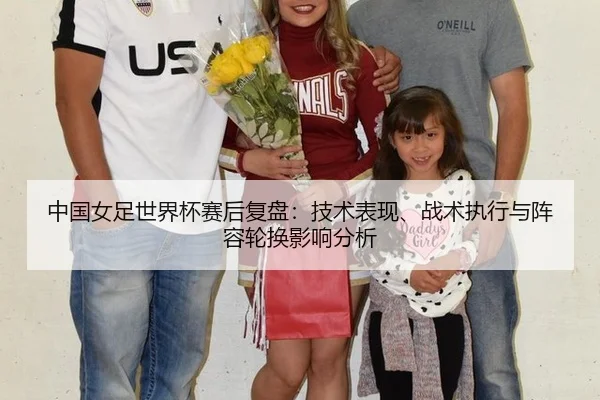中国女足世界杯赛后复盘：技术表现、战术执行与阵容轮换影响分析