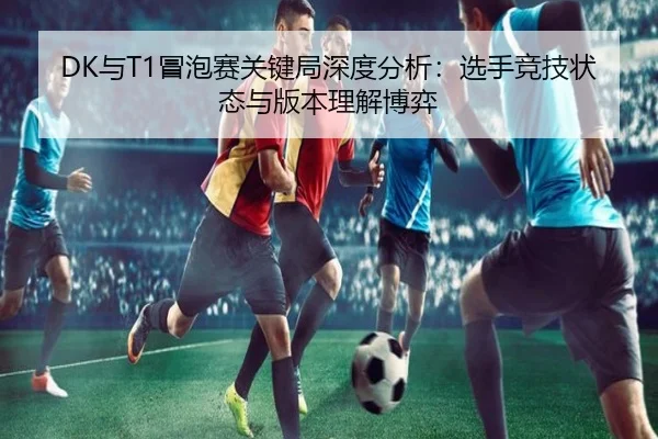 DK与T1冒泡赛关键局深度分析：选手竞技状态与版本理解博弈